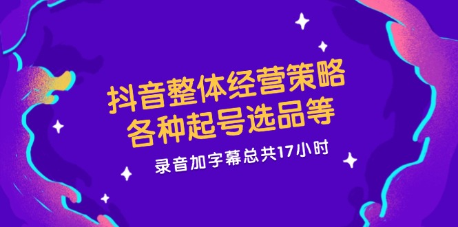 抖音整体经营策略，各种起号选品等，录音加字幕总共17小时-来此网赚