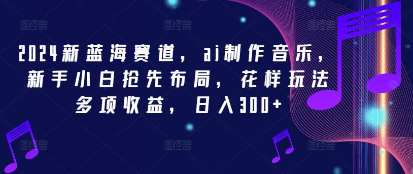 2024新蓝海赛道，ai制作音乐，新手小白抢先布局，花样玩法多项收益，日入300+【揭秘】-来此网赚