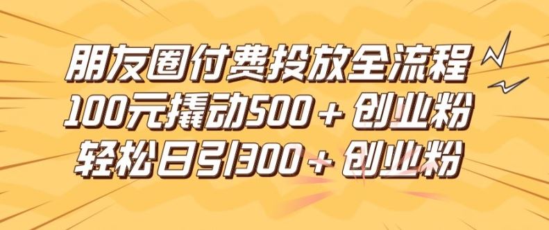 朋友圈高效付费投放全流程，100元撬动500+创业粉，日引流300加精准创业粉【揭秘】-来此网赚