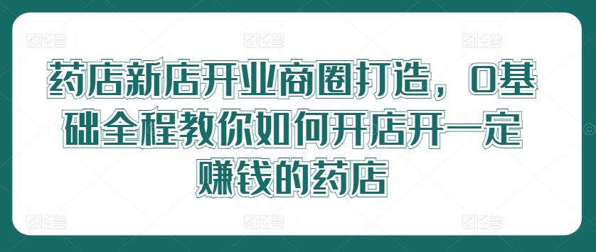 药店新店开业商圈打造，0基础全程教你如何开店开一定赚钱的药店-来此网赚