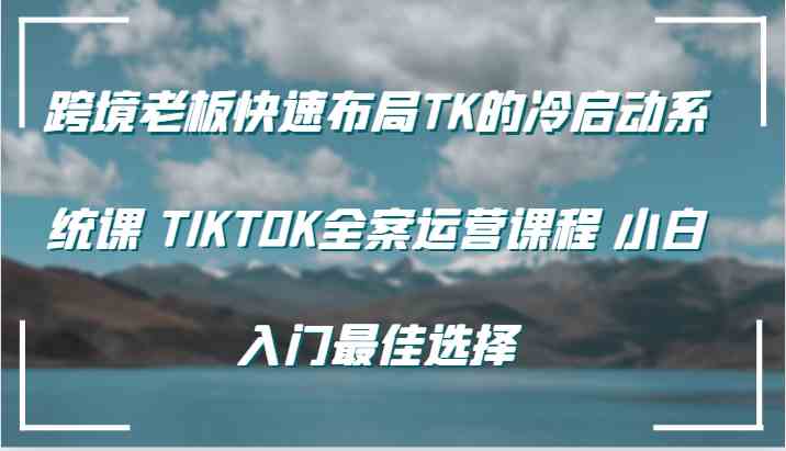 跨境老板快速布局TK的冷启动系统课 TIKTOK全案运营课程 小白入门最佳选择-来此网赚