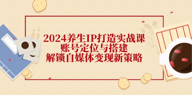 2024养生IP打造实战课：账号定位与搭建，解锁自媒体变现新策略-来此网赚