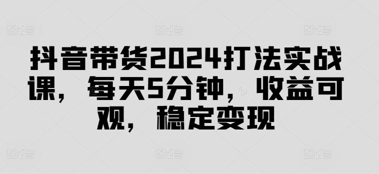 抖音带货2024打法实战课，每天5分钟，收益可观，稳定变现【揭秘】-来此网赚