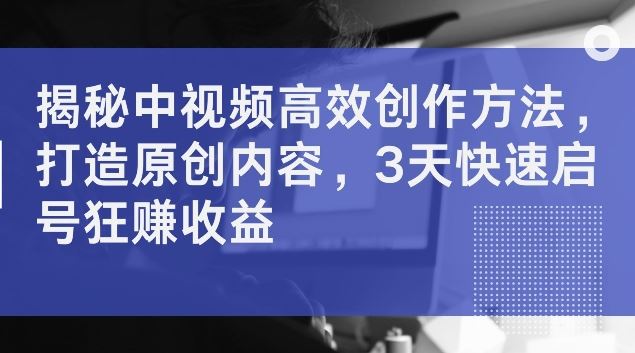 揭秘中视频高效创作方法，打造原创内容，3天快速启号狂赚收益【揭秘】-来此网赚