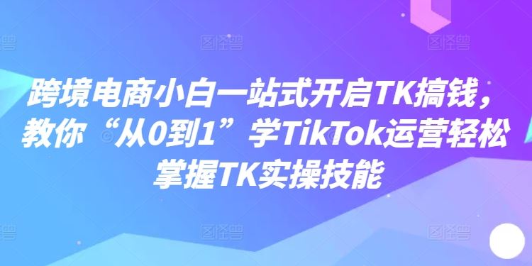 跨境电商小白一站式开启TK搞钱，教你“从0到1”学TikTok运营轻松掌握TK实操技能-来此网赚