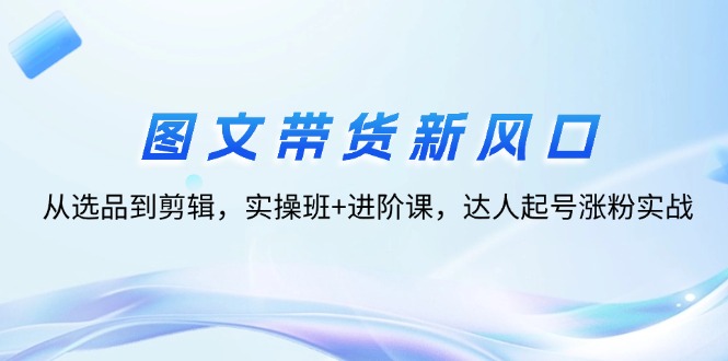 （12306期）图文带货新风口：从选品到剪辑，实操班+进阶课，达人起号涨粉实战-来此网赚