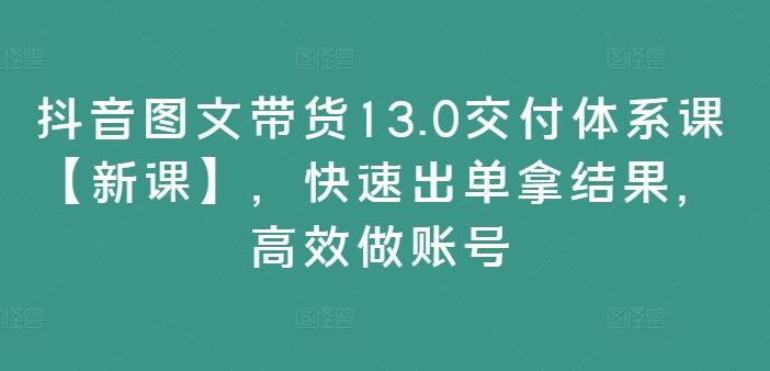 抖音图文带货13.0交付体系课【新课】，快速出单拿结果，高效做账号-来此网赚