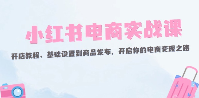 （12367期）小红书电商实战课：开店教程、基础设置到商品发布，开启你的电商变现之路-来此网赚