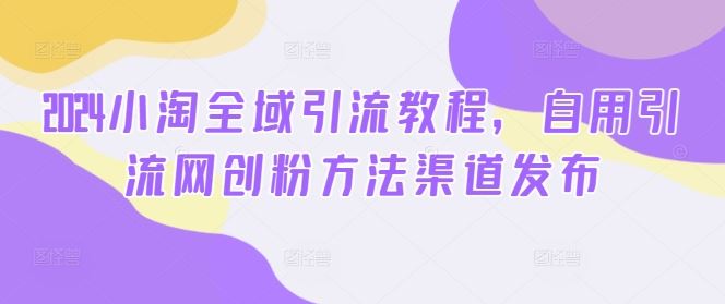 2024小淘全域引流教程，自用引流网创粉方法渠道发布-来此网赚