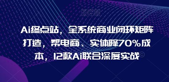 Ai终点站，全系统商业闭环矩阵打造，帮电商、实体降70%成本，12款Ai联合深度实战【0906更新】-来此网赚